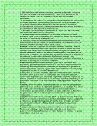 7. El Estado fomentará la incorporación de los costos ambientales y el uso de
instrumentos económicos para la prevención, corrección y restauración del
deterioro ambiental y para la conservación de los recursos naturales
renovables.…
10. La acción para la protección y recuperación ambientales del país es una tarea
conjunta y coordinada entre el Estado, la comunidad, las organizaciones no
gubernamentales y el sector privado. El Estado apoyará e incentivará la
conformación de organismos no gubernamentales para la protección ambiental y
podrá delegar en ellos algunas de sus funciones.…
12. El manejo ambiental del país, conforme a la Constitución Nacional, será
descentralizado, democrático y participativo.
13. Para el manejo ambiental del país, se establece un Sistema Nacional
Ambiental, SINA, cuyos componentes y su interrelación definen los mecanismos
de actuación del Estado y la sociedad civil.
14. Las instituciones ambientales del Estado se estructurarán teniendo como
base criterios de manejo integral del medio ambiente y su interrelación con los
procesos de planificación económica, social y física.
Artículo 2: Creación y Objetivos del Ministerio del Medio Ambiente. Créase el
Ministerio del Medio Ambiente como organismo rector de la gestión del medio
ambiente y de los recursos naturales renovables, encargado de impulsar una
relación de respeto y armonía del hombre con la naturaleza y de definir, en los
términos de la presente Ley, las políticas y regulaciones a las que se sujetarán la
recuperación, conservación, protección, ordenamiento, manejo, uso y
aprovechamiento de los recursos naturales renovables y el medio ambiente de la
Nación a fin de asegurar el desarrollo sostenible.
El Ministerio del Medio Ambiente formulará, junto con el Presidente de la
República y garantizando la participación de la comunidad, la política nacional
ambiental y de recursos naturales renovables, de manera que se garantice el
derecho de todas las personas a gozar de un medio ambiente sano y se proteja
el patrimonio natural y la soberanía de la Nación.
Corresponde al Ministerio del Medio Ambiente coordinar el Sistema Nacional
Ambiental, SINA, que en esta Ley se organiza, para asegurar la adopción y
ejecución de las políticas y de los planes, programas y proyectos respectivos, en
orden a garantizar el cumplimiento de los deberes y derechos del Estado y de los
particulares en relación con el medio ambiente y con el patrimonio natural de la
Nación.
Artículo 3: Del Concepto de Desarrollo Sostenible. Se entiende por desarrollo
sostenible el que conduzca al crecimiento económico, a la elevación de la calidad
de la vida y al bienestar social, sin agotar la base de recursos naturales
renovables en que se sustenta, ni deteriorar el medio ambiente o el derecho de
las generaciones futuras a utilizarlo para la satisfacción de us propias
necesidades.
Artículo 4: Sistema Nacional Ambiental, SINA-. El Sistema Nacional Ambiental,
SINA, es el conjunto de orientaciones, normas, actividades, recursos, programas
e instituciones que permiten la puesta en marcha de los principios generales
ambientales contenidos en esta Ley. Estará integrado por los siguientes
componentes:
1. Los principios y orientaciones generales contenidos en la Constitución
Nacional, en esta Ley y en la normatividad ambiental que la desarrolle.
2. La normatividad específica actual que no se derogue por esta Ley y la que se
desarrolle en virtud de la Ley.
 