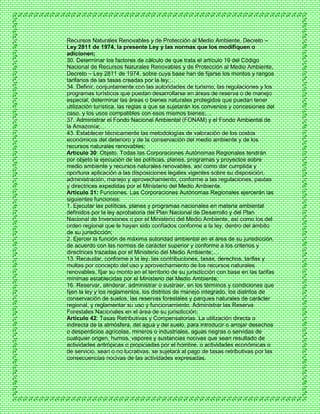 Recursos Naturales Renovables y de Protección al Medio Ambiente, Decreto –
Ley 2811 de 1974, la presente Ley y las normas que los modifiquen o
adicionen;
30. Determinar los factores de cálculo de que trata el artículo 19 del Código
Nacional de Recursos Naturales Renovables y de Protección al Medio Ambiente,
Decreto – Ley 2811 de 1974, sobre cuya base han de fijarse los montos y rangos
tarifarios de las tasas creadas por la ley;…
34. Definir, conjuntamente con las autoridades de turismo, las regulaciones y los
programas turísticos que puedan desarrollarse en áreas de reserva o de manejo
especial; determinar las áreas o bienes naturales protegidos que puedan tener
utilización turística, las reglas a que se sujetarán los convenios y concesiones del
caso, y los usos compatibles con esos mismos bienes;…
37. Administrar el Fondo Nacional Ambiental (FONAM) y el Fondo Ambiental de
la Amazonía;…
43. Establecer técnicamente las metodologías de valoración de los costos
económicos del deterioro y de la conservación del medio ambiente y de los
recursos naturales renovables;
Artículo 30: Objeto. Todas las Corporaciones Autónomas Regionales tendrán
por objeto la ejecución de las políticas, planes, programas y proyectos sobre
medio ambiente y recursos naturales renovables, así como dar cumplida y
oportuna aplicación a las disposiciones legales vigentes sobre su disposición,
administración, manejo y aprovechamiento, conforme a las regulaciones, pautas
y directrices expedidas por el Ministerio del Medio Ambiente.
Artículo 31: Funciones. Las Corporaciones Autónomas Regionales ejercerán las
siguientes funciones:
1. Ejecutar las políticas, planes y programas nacionales en materia ambiental
definidos por la ley aprobatoria del Plan Nacional de Desarrollo y del Plan
Nacional de Inversiones o por el Ministerio del Medio Ambiente, así como los del
orden regional que le hayan sido confiados conforme a la ley, dentro del ámbito
de su jurisdicción;
2. Ejercer la función de máxima autoridad ambiental en el área de su jurisdicción,
de acuerdo con las normas de carácter superior y conforme a los criterios y
directrices trazadas por el Ministerio del Medio Ambiente;…
13. Recaudar, conforme a la ley, las contribuciones, tasas, derechos, tarifas y
multas por concepto del uso y aprovechamiento de los recursos naturales
renovables, fijar su monto en el territorio de su jurisdicción con base en las tarifas
mínimas establecidas por el Ministerio del Medio Ambiente;
16. Reservar, alinderar, administrar o sustraer, en los términos y condiciones que
fijen la ley y los reglamentos, los distritos de manejo integrado, los distritos de
conservación de suelos, las reservas forestales y parques naturales de carácter
regional, y reglamentar su uso y funcionamiento. Administrar las Reserva
Forestales Nacionales en el área de su jurisdicción;
Artículo 42: Tasas Retributivas y Compensatorias. La utilización directa o
indirecta de la atmósfera, del agua y del suelo, para introducir o arrojar desechos
o desperdicios agrícolas, mineros o industriales, aguas negras o servidas de
cualquier origen, humos, vapores y sustancias nocivas que sean resultado de
actividades antrópicas o propiciadas por el hombre, o actividades económicas o
de servicio, sean o no lucrativas, se sujetará al pago de tasas retributivas por las
consecuencias nocivas de las actividades expresadas.
 