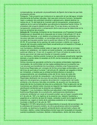 compensatorias, se aplicarán al procedimiento de fijación de la tasa de que trata
el presente artículo.
Parágrafo: Todo proyecto que involucre en su ejecución el uso del agua, tomada
directamente de fuentes naturales, bien sea para consumo humano, recreación,
riego o cualquier otra actividad industrial o agropecuaria, deberá destinar no
menos de un 1% del total de la inversión para la recuperación, preservación y
vigilancia de la cuenca hidrográfica que alimenta la respectiva fuente hídrica. El
propietario del proyecto deberá invertir este 1% en las obras y acciones de
recuperación, preservación y conservación de la cuenca que se determinen en la
licencia ambiental del proyecto.
Artículo 44: Porcentaje Ambiental de los Gravámenes a la Propiedad Inmueble.
Establécese en desarrollo de lo dispuesto por el inciso 2 del artículo 317 de la
Constitución Nacional, y con destino a la protección del medio ambiente y los
recursos naturales renovables, un porcentaje sobre el total del recaudo por
concepto de impuesto predial, que no podrá ser inferior al 15% ni superior al
25.9%. El porcentaje de los aportes de cada municipio o distrito con cargo al
recaudo del impuesto predial será fijado anualmente por el respectivo Consejo, a
iniciativa del alcalde municipal.
Los municipios y distritos podrán optar en lugar de lo establecido en el inciso
anterior por establecer, con destino al medio ambiente, una sobretasa que no
podrá ser inferior al 1.5 por mil, ni superior al 2.5 por mil sobre el avalúo de los
bienes que sirven de base para liquidar el impuesto predial.
Los municipios y distritos podrán conservar las sobretasas actualmente vigentes,
siempre y cuando éstas no excedan el 25.9% de los recaudos por concepto de
impuesto predial.
Dichos recursos se ejecutarán conforme a los planes ambientales regionales y
municipales, de conformidad con las reglas establecidas por la presente Ley.
Los recursos que transferirán los municipios y distritos a las Corporaciones
Autónomas Regionales por concepto de dichos porcentajes ambientales y en los
términos de que trata el numeral 1 del artículo 46, deberán ser pagados a éstas
por trimestres, a medida que la entidad territorial efectúe el recaudo y,
excepcionalmente, por anualidades antes del 30 de marzo de cada año
subsiguiente al período de recaudación. Las Corporaciones Autónomas
Regionales destinarán los recursos de que trata el presente artículo a la
ejecución de programas y proyectos de protección o restauración del medio
ambiente y los recursos naturales renovables, de acuerdo con los planes de
desarrollo de los municipios del área de su jurisdicción. Para la ejecución de las
inversiones que afecten estos recursos se seguirán las reglas especiales sobre
planificación ambiental que la presente Ley establece.
Parágrafo 1: Los municipios y distritos que adeudaren a las Corporaciones
Autónomas Regionales de su jurisdicción, participaciones destinadas a
protección ambiental con cargo al impuesto predial, que se hayan causado entre
el 4 de julio de 1991 y la vigencia de la presente Ley, deberán liquidarlas y
pagarlas en un término de seis (6) meses, contados a partir de la vigencia de la
presente Ley, según el monto de la sobretasa existente en el respectivo
municipio o distrito al 4 de julio de 1991.
Parágrafo 2: El 50% del producto correspondiente al recaudo del porcentaje o de
la sobretasa del impuesto predial y de otros gravámenes sobre la propiedad
inmueble, se destinará a la gestión ambiental dentro del perímetro urbano del
municipio, distrito, o área metropolitana donde haya sido recaudado el impuesto,
cuando la población municipal, distrital o metropolitana, dentro del área urbana,
 