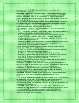 fuere superior de 1'000.000 habitantes. Estos recursos se destinarán
exclusivamente a inversión.
Artículo 45: Transferencia del Sector Eléctrico. Las empresas generadoras de
energía hidroeléctrica cuya potencia nominal instalada total supere los 10.000
kilovatios, transferirán el 6% de las ventas brutas de energía por generación
propia, de acuerdo con la tarifa que para ventas en bloque señale la Comisión de
Regulación Energética, de la manera siguiente:
1. El 3% para las Corporaciones Autónomas Regionales que tengan jurisdicción
en el área donde se encuentra localizada la cuenca hidrográfica y el embalse,
que será destinado a la protección del medio ambiente y a la defensa de la
cuenca hidrográfica y del área de influencia del proyecto.
2. El 3% para los municipios y distritos localizados en la cuenca hidrográfica,
distribuidos de la siguiente manera:
a. El 1.5% para los municipios y distritos de la cuenca hidrográfica que surte el
embalse, distintos a los que trata el literal siguiente.
b. El 1.5% para los municipios y distritos donde se encuentra el embalse.
Cuando los municipios sean a la vez cuenca y embalse, participarán
proporcionalmente en las transferencias de que hablan los literales a. y b. del
numeral 2 del presente artículo.
Estos recursos sólo podrán ser utilizados por los municipios en obras previstas
en el plan de desarrollo municipal, con prioridad para proyectos de
saneamiento básico mejoramiento ambiental.
3. En el caso de centrales térmicas la transferencia de que trata el presente
artículo será del 4%, que se distribuirá así:
a. 2.5% para la Corporación Autónoma Regional para la protección del medio
ambiente del área donde está ubicada la planta.
b. 1.5% para el municipio donde está situada la planta generadora.
Estos recursos sólo podrán ser utilizados por el municipio en obras previstas
en el plan de desarrollo municipal, con prioridad para proyectos de
saneamiento básico y mejoramiento ambiental.
Parágrafo 1: De los recursos de que habla este artículo sólo se podrá destinar
hasta el 10% para gastos de funcionamiento.
Parágrafo 2: Se entiende por saneamiento básico y mejoramiento ambiental la
ejecución de obras de acueductos urbanos y rurales, alcantarillados, tratamientos
de aguas y manejo y disposición de desechos líquidos y sólidos.
Parágrafo 3: En la transferencia a que hace relación este artículo está
comprendido el pago, por parte del sector hidroenergético, de la tasa por
utilización de aguas de que habla el artículo 43.
Artículo 46: Patrimonio y Rentas de las Corporaciones Autónomas Regionales.
Constituyen el patrimonio y rentas de las Corporaciones Autónomas
Regionales:…
4. Los recursos provenientes de derechos, contribuciones, tasas, tarifas, multas y
participaciones, que perciban, conforme a la ley y las reglamentaciones
correspondientes; y en especial el producto de las tasas retributivas
compensatorias de que trata el Decreto - Ley 2811 de 1974, en concordancia con
lo dispuesto en la presente Ley.
Artículo 87: Creación, Naturaleza y Jurisdicción. Créase el Fondo Nacional
Ambiental, en adelante FONAM, como un sistema especial de manejo de cuentas
del Ministerio del Medio Ambiente, con personería jurídica, patrimonio
independiente, sin estructura administrativa ni planta de personal y con
jurisdicción en todo el territorio nacional.
 