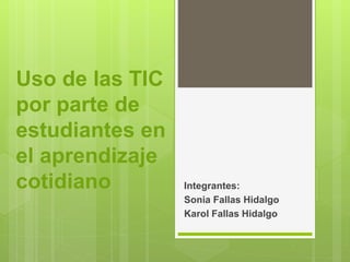 Integrantes: 
Sonia Fallas Hidalgo 
Karol Fallas Hidalgo 
Uso de las TIC 
por parte de 
estudiantes en 
el aprendizaje 
cotidiano 
 
