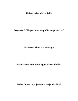 Universidad de La Salle
Proyecto 2 “Negocio o compañía empresarial”
Profesor Allan Ulate Araya
Estudiante: Armando Aguilar Hernández
Fecha de entrega Jueves 4 de Junio 2015
 