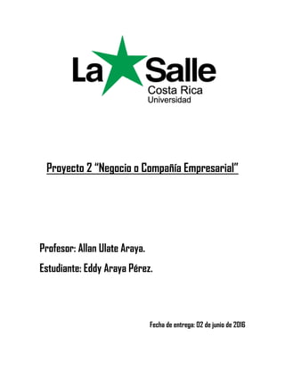 Proyecto 2 “Negocio o Compañía Empresarial”
Profesor: Allan Ulate Araya.
Estudiante: Eddy Araya Pérez.
Fecha de entrega: 02 de junio de 2016
 
