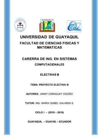 UNIVERSIDAD DE GUAYAQUIL
FACULTAD DE CIENCIAS FISICAS Y
MATEMATICAS
CARERRA DE ING. EN SISTEMAS
COMPUTACIONALES
ELECTIVAS III
TEMA: PROYECTO ELECTIVA III
AUTORES: JIMMY CARAGUAY OGOÑO
TUTOR: ING. MARÍA ISABEL GALARZA S.
CICLO I - (2018 – 2019)
GUAYAQUIL – GUAYAS – ECUADOR
 