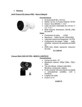  Cámaras
UniFi Protect G3 cámara PRO - MarcaUbiquiti
Características
 DimensionesØ 86 x 153 mm
 Interfaz de red: (1) Puerto Ethernet 10/100
 Sensor: Sony IMX290, 1 / 2.8 "
 Lente con zoom motorizado 3X, 3-9 mm, f /
1.2 - f / 2.1
 Modo nocturno: Iluminación LED IR y filtro
de corte IR
Video
 Compresión de video H.264
 Resolución 1080p Full HD (1920x1080)
 Velocidad máxima de fotogramas: 30 FPS
 Configuración de imagen Volteo, brillo,
contraste, reducción de parpadeo de 50/60
Hz,
 WDR, tono, nitidez, saturación, reducción
de ruido.
Q. 2,320.24
Cámara Web C920 HD PRO - MARCA LOGITECH
Características
 Campo de visión: 78°
 Resolución máxima: 1080p / 30fps - 720p /
30fps
 Tipo de enfoque: enfoque automático
Micrófono incorporado: estéreo
 El clip universal listo para trípode se adapta
a computadoras portátiles, LCD o
monitores
 Longitud del cable:
 5 pies (1,5 m)
Q 620.72
 
