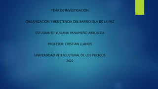 TEMA DE INVESTIGACIÓN
ORGANIZACIÓN Y RESISTENCIA DEL BARRIO ISLA DE LA PAZ
ESTUDIANTE: YULIANA PANAMEÑO ARBOLEDA
PROFESOR: CRISTIAN LLANOS
UNIVERSIDAD INTERCULTURAL DE LOS PUEBLOS
2022
 