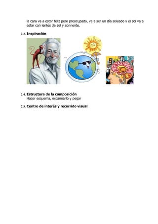 la cara va a estar feliz pero preocupada, va a ser un día soleado y el sol va a
   estar con lentes de sol y sonriente.

2.3. Inspiración




2.4. Estructura de la composición
   Hacer esquema, escanearlo y pegar

2.5. Centro de interés y recorrido visual
 