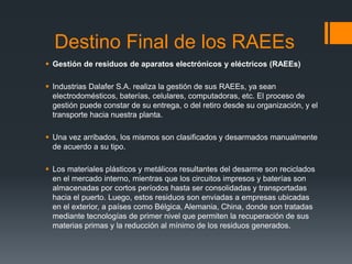 Destino Final de los RAEEs
 Gestión de residuos de aparatos electrónicos y eléctricos (RAEEs)
 Industrias Dalafer S.A. realiza la gestión de sus RAEEs, ya sean
electrodomésticos, baterías, celulares, computadoras, etc. El proceso de
gestión puede constar de su entrega, o del retiro desde su organización, y el
transporte hacia nuestra planta.
 Una vez arribados, los mismos son clasificados y desarmados manualmente
de acuerdo a su tipo.
 Los materiales plásticos y metálicos resultantes del desarme son reciclados
en el mercado interno, mientras que los circuitos impresos y baterías son
almacenadas por cortos períodos hasta ser consolidadas y transportadas
hacia el puerto. Luego, estos residuos son enviadas a empresas ubicadas
en el exterior, a países como Bélgica, Alemania, China, donde son tratadas
mediante tecnologías de primer nivel que permiten la recuperación de sus
materias primas y la reducción al mínimo de los residuos generados.
 