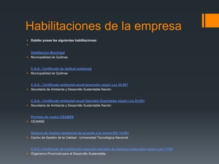 Habilitaciones de la empresa
 Dalafer posee las siguientes habilitaciones:

Habilitacion Municipal
 Municipalidad de Quilmes
C.A.A.- Certificado de Aptitud ambiental
 Municipalidad de Quilmes
C.A.A.- Certificado ambiental anual generador según Ley 24.051
 Secretaria de Ambiente y Desarrollo Sustentable Nación
C.A.A.- Certificado ambiental anual Operador Exportador según Ley 24.051
 Secretaria de Ambiente y Desarrollo Sustentable Nación
Permiso de vuelco CEAMSE
 CEAMSE
Sistema de Gestión Ambiental de acuerdo a la norma ISO 14.001
 Centro de Gestión de la Calidad - Universidad Tecnológica Nacional
C.H.E.- Certificado de habilitación especial operador de residuos especiales según Ley 11720
 Organismo Provincial para el Desarrollo Sustentable.
 