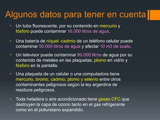 Algunos datos para tener en cuenta
• Un tubo fluorescente, por su contenido en mercurio y
fósforo puede contaminar 16.000 litros de agua.
• Una batería de níquel -cadmio de un teléfono celular puede
contaminar 50.000 litros de agua y afectar 10 m3 de suelo.
• Un televisor puede contaminar 80.000 litros de agua por su
contenido de metales en las plaquetas, plomo en vidrio y
fósforo en la pantalla.
• Una plaqueta de un celular o una computadora tiene
mercurio, bromo, cadmio, plomo y selenio entre otros
contaminantes peligrosos según la ley argentina de
residuos peligrosos.
• Toda heladera o aire acondicionado tiene gases CFC que
destruyen la capa de ozono tanto en el gas refrigerante
como en el poliuretano expandido.
 