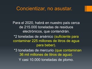 Concientizar, no asustar.
Para el 2020, habrá en nuestro país cerca
de 215.000 toneladas de residuos
electrónicos, que contendrán.
*2 toneladas de arsénico (suficiente para
contaminar 225 millones de litros de agua
para beber).
*3 toneladas de mercurio (que contaminan
36 mil millones de litros de agua).
Y casi 10.000 toneladas de plomo.
 