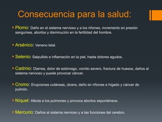 Consecuencia para la salud:
 Plomo: Daño en el sistema nervioso y a los riñones, incremento en presión
sanguínea, abortos y disminución en la fertilidad del hombre.
 Arsénico: Veneno letal.
 Selenio: Salpullido e inflamación en la piel, hasta dolores agudos.
 Cadmio: Diarrea, dolor de estómago, vomito severo, fractura de huesos, daños al
sistema nervioso y puede provocar cáncer.
 Cromo: Erupciones cutáneas, úlcera, daño en riñones e hígado y cáncer de
pulmón.
 Níquel: Afecta a los pulmones y provoca abortos espontáneos.
 Mercurio: Daños al sistema nervioso y a las funciones del cerebro.
 