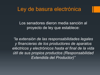 Ley de basura electrónica
Los senadores dieron media sanción al
proyecto de ley que establece:
“la extensión de las responsabilidades legales
y financieras de los productores de aparatos
eléctricos y electrónicos hasta el final de la vida
útil de sus propios productos (Responsabilidad
Extendida del Productor)”
 
