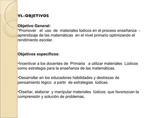 VI.-OBJETIVOS Objetivo General:   *Promover  el  uso  de  materiales lúdicos en el proceso enseñanza  - aprendizaje de las matemáticas  en el nivel primario optimizando el rendimiento escolar. Objetivos específicos: Incentivar a los docentes de  Primaria  a utilizar materiales  Lúdicos  como estrategia para la enseñanza de las matemáticas.  Desarrollar en los educadores habilidades y destrezas de pensamiento lógico  a partir  de estrategias  lúdicas.   Diseñar, elaborar  y manipular materiales  lúdicos  que favorezcan la comprensión y solución de problemas.  