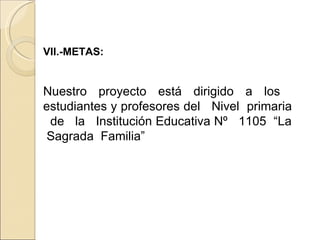 VII.-METAS: Nuestro proyecto está dirigido a los  estudiantes y profesores del  Nivel  primaria  de  la  Institución Educativa Nº  1105  “La  Sagrada  Familia” 