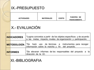 IX.-PRESUPUESTO X.- EVALUACIÓN XI.-BIBLIOGRAFIA ACTIVIDADES MATERIALES COSTO FUENTES  DE FINANCIAMIENTO INDICADORES *Logros concretos a partir  de los objetos específicos  y de acuerdo  a  las  metas,  impacto, niveles  de organización  y  participación. METODOLOGÍA *Se  hará  uso  de técnicas  e  instrumentos para recoger  información  sobre  la  marcha  y  fin  del  proyecto. INFORMES   *Se  elevaran  informes  de los  responsables  del  proyecto  a  la dirección  de  la  I.E. 