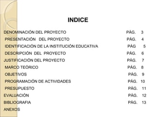   INDICE DENOMINACIÓN DEL PROYECTO PÁG.  3 PRESENTACIÓN  DEL PROYECTO   PÁG.  4 IDENTIFICACIÓN DE LA INSTITUCIÓN EDUCATIVA  PÁG  5 DESCRIPCIÓN  DEL  PROYECTO   PÁG.  6 JUSTIFICACIÓN DEL PROYECTO    PÁG.  7 MARCO TEÓRICO     PÁG.  8  OBJETIVOS  PÁG.  9 PROGRAMACIÓN DE ACTIVIDADES     PÁG.  10 PRESUPUESTO  PÁG.  11 EVALUACIÓN  PÁG.  12 BIBLIOGRAFIA  PÁG.  13 ANEXOS   