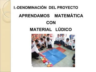 I.-DENOMINACIÓN  DEL PROYECTO APRENDAMOS  MATEMÁTICA CON MATERIAL  LÚDICO   