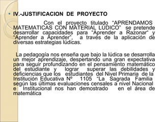 IV.-JUSTIFICACION  DE  PROYECTO   Con el proyecto titulado “APRENDAMOS MATEMATICAS CON MATERIAL LÚDICO”  se pretende desarrollar capacidades para “Aprender a Razonar“ y “Aprender a Aprender”,  a través de la aplicación de diversas estrategias lúdicas. La pedagogía nos enseña que bajo la lúdica se desarrolla un mejor aprendizaje, despertando una gran expectativa para seguir profundizando en el pensamiento matemático del estudiante y  lograr  superar las debilidades y deficiencias que los  estudiantes  del Nivel Primaria  de la  Institución Educativa Nº  1105  “La  Sagrada  Familia  según las últimas evaluaciones censales a nivel Nacional  e  Institucional nos han demostrado  en el área de matemática 