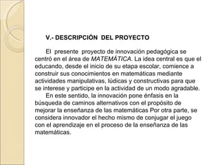 V.-  DESCRIPCIÓN  DEL PROYECTO El  presente  proyecto de innovación pedagógica se centró en el área de  MATEMÁTICA.  La idea central es que el educando, desde el inicio de su etapa escolar, comience a construir sus conocimientos en matemáticas mediante actividades manipulativas, lúdicas y constructivas para que se interese y participe en la actividad de un modo agradable.  En este sentido, la innovación pone énfasis en la búsqueda de caminos alternativos con el propósito de mejorar la enseñanza de las matemáticas Por otra parte, se considera innovador el hecho mismo de conjugar el juego con el aprendizaje en el proceso de la enseñanza de las matemáticas.   
