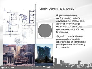 ESTRATEGIAS Y REFERENTES El gesto consiste en usufructuar la condición envolvente del caracol pero a su vez crear un juego estructural con el soporte que lo estructura y a su vez lo presenta. Jugando con este sistema protésico de andamiaje albergándose en lo instalado y lo depositado, lo efímero y lo presencial. REDIFICATORIA