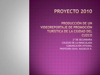 PROYECTO 2010PRODUCCIÓN DE UN VIDEOREPORTAJE DE PROMOCIÓN TURÍSTICA DE LA CIUDAD DEL CUZCO 2º DE SECUNDARIA COLEGIO DE LA INMACULADA COMUNICACIÓN INTEGRAL PROFESORA SILVIA  MAZUELOS B. 