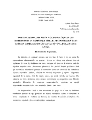 República Bolivariana de Venezuela
Ministerio del Poder Popular para la Defensa
UNEFA- Núcleo Mérida
Mérida Estado Mérida
Autora: Rosa Gomes
C.I. 19.486.209
Prof: Ing. Josmary Fernandez
Sis 601T
INTRODUCIR MEDIANTE ALGÚN MÉTODO DE BÚSQUEDA CON
RESTRICCIONES LA MÁXIMA QUE DESEA LA ADMINISTRACIÓN DE LA
EMPRESA ESTABLECIENDO LAS CUOTAS DE VENTA DE LAS NUEVAS
LÍNEAS.
Planteamiento del problema.
La dirección de cualquier empresa sea con fines de lucro o no, así como las
organizaciones gubernamentales en general, siempre se enfrenta ante diversos tipos de
problemas de toma de decisiones que van a encausar el futuro de la empresa hacia los
objetivos organizacionales previamente planteados. En general siempre podríamos decir
que se trata de maximizar la ganancia o disminuir los costos en función de una cantidad de
recursos disponibles (dinero, variedad del personal, maquinarias y equipos disponibles,
capacidad de la planta, etc.). En muchos casos, una amplia variedad de recursos debe
asignarse en forma simultánea; estos recursos normalmente son requeridos para diferentes
actividades: fabricación de productos, comercialización, inversiones de capital,
programación de tareas, todas estas actividades juntas, entre otros.
La Programación Lineal es una herramienta de apoyo en la toma de decisiones,
permitiendo plantear un tipo particular de modelo matemático, donde se representa en
forma simplificada el problema de decisión, las variables de decisión, el objetivo y las
restricciones mediante símbolos matemáticos y ecuaciones.
 