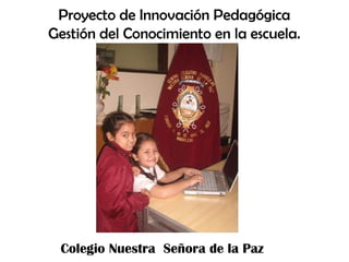 Proyecto de Innovación Pedagógica
Gestión del Conocimiento en la escuela.




 Colegio Nuestra Señora de la Paz
 