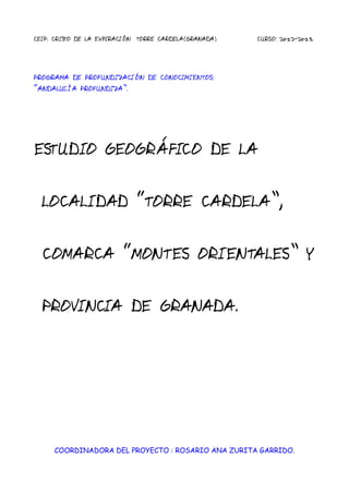 CEIP. CRISTO DE LA EXPIRACIÓN TORRE CARDELA(GRANADA) CURSO: 2012-2013.
PROGRAMA DE PROFUNDIZACIÓN DE CONOCIMIENTOS:
“ANDALUCÍA PROFUNDIZA”.
ESTUDIO GEOGRÁFICO DE LA
LOCALIDAD “TORRE CARDELA”,
COMARCA “MONTES ORIENTALES” Y
PROVINCIA DE GRANADA.
COORDINADORA DEL PROYECTO : ROSARIO ANA ZURITA GARRIDO.
 