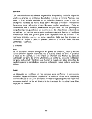 Sanidad
Con una alimentación equilibrada, alojamientos apropiados y cuidados propios de
una buena crianza, los problemas de salud se reducirán al mínimo. Además, para
tener un buen estado sanitario en los animales debemos poner la atención
en algunas prácticas de rutina, tales como: Manejos Generales· Proporcionar
diariamente agua y alimentos limpios. No poner muchas aves juntas. · Evitar las
corrientes de aire, la humedad, el exceso de frío y de calor. · No criar gallinas junto
con patos ni pavos, puesto que las enfermedades de estos últimos se trasmiten a
las gallinas. · No cambiar bruscamente un alimento por otro. Siempre el cambio de
alimentación debe ser gradual para evitar la presentación de diarreas. · No
incorporar animales nuevos en forma repentina, dado que los animales se
intranquilizan, bajan la postura, pueden pelearse y hacerse daño. Manejos
Sanitarios e Higiénicos.
El alimento
Maíz:
Es un excelente alimento energético. Es pobre en proteínas, calcio y fósforo.
Maíces amarillos aportan colorantes para el huevo y piel de las aves. Al igual que
el resto de los granos, se debe moler y/o chancar para facilitar su consumo
y utilización por parte del animal y también para facilitar su consumo y utilización
por parte del animal y también para facilitar la mezcla con otros alimentos. Se
puede incorporar la cantidad que se quiera en la ración ya que no tiene sustancias
tóxicas.
Yuca:
La búsqueda de sustitutos de los cereales para conformar el componente
energético ha permitido definir que el arroz, la harina de raíz de yuca, productos y
subproductos de la caña, son excelentes fuentes energéticas para aves y con ellos
se pueden sustituir parcial y/o totalmente los granos de los cereales (maíz, trigo,
sorgo) en las raciones.

13

 