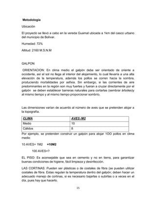 Metodología
Ubicación
El proyecto se llevó a cabo en la vereda Guamal ubicada a 1km del casco urbano
del municipio de Bolívar.
Humedad: 72%
Altitud: 2160 M.S.N.M

GALPON
ORIENTACION: En clima medio el galpón debe ser orientado de oriente a
occidente, así el sol no llega al interior del alojamiento, lo cual llevaría a una alta
elevación de la temperatura, además los pollos se corren hacia la sombra,
produciendo mortalidades por asfixia. Sin embargo, si las corrientes de aire
predominantes en la región son muy fuertes y fueran a cruzar directamente por el
galpón se deben establecer barreras naturales para cortarlas (sembrar árboles)y
al mismo tiempo y al mismo tiempo proporcionar sombrío.

Las dimensiones varían de acuerdo al número de aves que se pretenden alojar a
la topografía.
CLIMA

AVES /M2

Medio

10

Cálidos

8

Por ejemplo, se pretenden construir un galpón para alojar 1OO pollos en clima
medio
10 AVES= 1M2

=10M2

100 AVES=?
EL PISO: Es aconsejable que sea en cemento y no en tierra, para garantizar
buenas condiciones de higiene, fácil limpieza y desinfección.
LAS CORTINAS: Pueden ser plásticas o de costales de fibra (se pueden utilizar
costales de fibra. Estas regulan la temperatura dentro del galpón; deben hacer un
adecuado manejo de cortinas, si es necesario bajarlas o subirlas o a veces en el
día, pues hay que hacerlo.
15

 