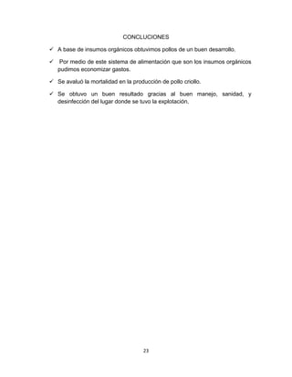 CONCLUCIONES
 A base de insumos orgánicos obtuvimos pollos de un buen desarrollo.
 Por medio de este sistema de alimentación que son los insumos orgánicos
pudimos economizar gastos.
 Se avaluó la mortalidad en la producción de pollo criollo.
 Se obtuvo un buen resultado gracias al buen manejo, sanidad, y
desinfección del lugar donde se tuvo la explotación.

23

 
