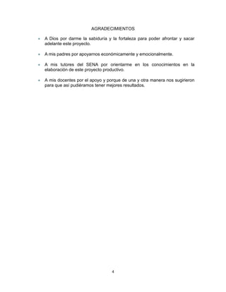AGRADECIMIENTOS
A Dios por darme la sabiduría y la fortaleza para poder afrontar y sacar
adelante este proyecto.
A mis padres por apoyarnos económicamente y emocionalmente.
A mis tutores del SENA por orientarme en los conocimientos en la
elaboración de este proyecto productivo.
A mis docentes por el apoyo y porque de una y otra manera nos sugirieron
para que así pudiéramos tener mejores resultados.

4

 