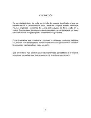 INTRODUCCIÓN

Es un establecimiento de pollo semi-criollo de engorde tecnificado a base de
concentrado de la casa comercial finca, especies forrajeras (Ramio, Imperial) e
insumos orgánicos (desechos de cocina) este proyecto se llevó a cabo en la
vereda Guamal donde se adecuaron las instalaciones para la llegada de los pollos
los cuales fueron escogidos por su contextura física y sanidad.

Como finalidad de este proyecto se obtuvieron unos buenos resultados dado que
se utilizaron unas estrategias de alimentación balanceada para disminuir costos en
la producción y así sacarle un mejor provecho.

Este proyecto se hizo obtener ganancias económicas, para obtener el técnico en
producción pecuaria y para obtener experiencia en este campo pecuario.

7

 