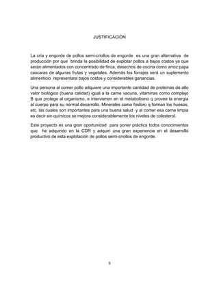 JUSTIFICACIÓN

La cría y engorde de pollos semi-criollos de engorde es una gran alternativa de
producción por que brinda la posibilidad de explotar pollos a bajos costos ya que
serán alimentados con concentrado de finca, desechos de cocina como arroz papa
cascaras de algunas frutas y vegetales. Además los forrajes será un suplemento
alimenticio representara bajos costos y considerables ganancias.
Una persona al comer pollo adquiere una importante cantidad de proteínas de alto
valor biológico (buena calidad) igual a la carne vacuna, vitaminas como complejo
B que protege al organismo, e intervienen en el metabolismo q provee la energía
al cuerpo para su normal desarrollo. Minerales como fosforo q forman los huesos,
etc. las cuales son importantes para una buena salud y al comer esa carne limpia
es decir sin químicos se mejora considerablemente los niveles de colesterol.
Este proyecto es una gran oportunidad para poner práctica todos conocimientos
que he adquirido en la CDR y adquirí una gran experiencia en el desarrollo
productivo de esta explotación de pollos semi-criollos de engorde.

9

 