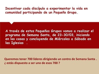 Incentivar cada discípulo a experimentar la vida en
comunidad participando de un Pequeño Grupo.




A través de estos Pequeños Grupos vamos a realizar el
programa de Semana Santa, de 23-30/03, iniciando
en las casas y concluyendo de Miércoles a Sábado en
las Iglesias .



Queremos tener 700 lideres dirigiendo un centro de Semana Santa .
¿ estás dispuesto a ser uno de esos 700 ?
 