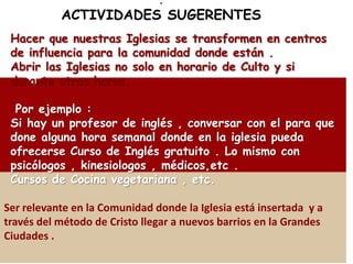 .
           ACTIVIDADES SUGERENTES
 Hacer que nuestras Iglesias se transformen en centros
 de influencia para la comunidad donde están .
 Abrir las Iglesias no solo en horario de Culto y si
 durante otras horas.

  Por ejemplo :
 Si hay un profesor de inglés , conversar con el para que
 done alguna hora semanal donde en la iglesia pueda
 ofrecerse Curso de Inglés gratuito . Lo mismo con
 psicólogos , kinesiologos , médicos,etc .
 Cursos de Cocina vegetariana , etc.

Ser relevante en la Comunidad donde la Iglesia está insertada y a
través del método de Cristo llegar a nuevos barrios en la Grandes
Ciudades .
 