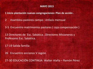 MAYO 2013

 1 inicio plantación nuevas congregaciones: Plan de acción .
• 190 mil habitantes
 2   Asamblea pastores campo : énfasis mensual
• Não existe presença
 3-5 Encuentro matrimonios pastores ( caja compensación )
  adventista

• 13 Directores de Esc. Sabática , Directores Misioneros y
   Adventistas só
  Profesores Esc.fronteira
   cruzando a Sabática.

• 17-19 Salida familia Turca
   Aprender língua
 26 Encuentro ancianos V región

 27-30 EDUCACIÓN CONTINUA Walter Alaña – Ramón Pérez
 
