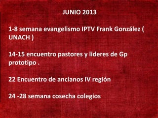 JUNIO 2013

• 1-8 semana evangelismo IPTV Frank González (
   190 mil habitantes

• UNACH ) presença
   Não existe
   adventista
  14-15 encuentro pastores y lideres de Gp
• prototipo . só
   Adventistas
 cruzando a fronteira

• 22 Encuentro de ancianos IV región
   Aprender língua Turca

24 -28 semana cosecha colegios
 