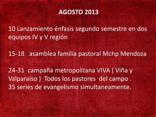AGOSTO 2013

• 10 Lanzamiento énfasis segundo semestre en dos
   190 mil habitantes

• equipos IV presença
   Não existe y V región
   adventista
15-18 asamblea familia pastoral Mchp Mendoza
• Adventistas só
  cruzando a fronteira
  24-31 campaña metropolitana VIVA ( Viña y
• Valparaíso ) Todos los pastores del campo .
   Aprender língua Turca
  35 series de evangelismo simultaneamente.
 