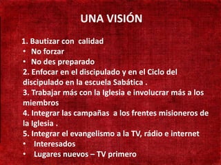 UNA VISIÓN
• 190 Bautizar con calidad
    1. mil habitantes
    • No forzar
• Não existe presença
    • No des preparado
  adventista
    2. Enfocar en el discipulado y en el Ciclo del
• Adventistas sóen la escuela Sabática .
    discipulado
  cruzando a fronteira la Iglesia e involucrar más a los
    3. Trabajar más con
    miembros
• Aprender língua campañas a los frentes misioneros de
    4. Integrar las Turca
    la Iglesia .
    5. Integrar el evangelismo a la TV, rádio e internet
    • Interesados
    • Lugares nuevos – TV primero
 