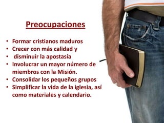 Preocupaciones
• Formar cristianos maduros
• Crecer con más calidad y
•  disminuir la apostasía
• Involucrar un mayor número de
  miembros con la Misión.
• Consolidar los pequeños grupos
• Simplificar la vida de la iglesia, así
  como materiales y calendario.
 