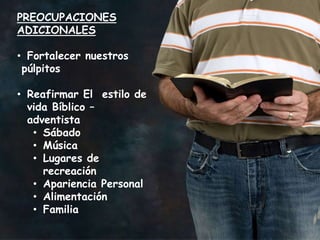 PREOCUPACIONES
ADICIONALES

• Fortalecer nuestros
 púlpitos

• Reafirmar El estilo de
  vida Bíblico –
  adventista
   • Sábado
   • Música
   • Lugares de
     recreación
   • Apariencia Personal
   • Alimentación
   • Familia
 