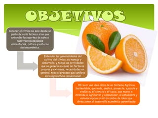 Conocer el cítrico no solo desde un
punto de vista técnico si no que
entender los aportes de este a
nuestras necesidades
alimentarias, cultura y entorno
socioeconómico.
Entender las generalidades del
cultivo del cítrico, su manejo y
desarrollo, y todas las actividades
que se generan a causa de factores
propios y externos, necesidades en
general, todo el proceso que conlleva
en la agricultura convencional
Ofrecer una idea clara de un Sistema Agrícola
Sustentable, que mida, analice, proyecte, ejecute y
evalúe su eficiencia y eficacia, que mueva e
interese al agricultor y consumidor, al estudiante y
visionario para un intercambio de ideas que
direccionen al desarrollo económico garantizado
 