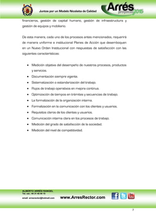 Juntos por un Modelo Nicolaita de Calidad


financieros, gestión de capital humano, gestión de infraestructura y
gestión de equipos y mobiliario.


De esta manera, cada uno de los procesos antes mencionados, requerirá
de manera uniforme e institucional Planes de Acción que desemboquen
en un Nuevo Orden Institucional con respuestas de satisfacción con las
siguientes características:


      Medición objetiva del desempeño de nuestros procesos, productos
          y servicios.
      Documentación siempre vigente.
      Sistematización o estandarización del trabajo.
      Flujos de trabajo operativos en mejora continua.
      Optimización de tiempos en trámites y secuencias de trabajo.
      La formalización de la organización interna.
      Formalización en la comunicación con los clientes y usuarios.
      Requisitos claros de los clientes y usuarios.
      Comunicación interna clara en los procesos de trabajo.
      Medición del grado de satisfacción de la sociedad.
      Medición del nivel de competitividad.




ALBERTO ARRÉS RANGEL
Tel. cel.: 44 31 45 44 15

email: arresrector@hotmail.com   www.ArresRector.com

                                                                         7
 