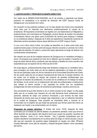 David Garcés Sebastián -18.444.163-A 2021-2025
3
1.-JUSTIFICACIÓN Y PROPUESTA EQUIPO DIRECTIVO.
Por medio de la ORDEN ECD/1030/2020, de 21 de octubre, y siguiendo sus bases,
presento mi candidatura a la vacante de dirección del CEIP Joaquín Costa de
Zaragoza por una duración de 4 años.
Sin vocación no hay auténtico profesor y en mi caso desde mis inicios como estudiante
tenía claro que mi intención era dedicarme profesionalmente al campo de la
enseñanza. Mi trayectoria universitaria se registra con una Diplomatura en Magisterio y
posteriormente una Licenciatura en Pedagogía; al poco tiempo de acabar mis estudios
universitarios obtuve una plaza como funcionario de carrera para empezar a trabajar
en la enseñanza pública. Después de 8 años de experiencia impartiendo docencia en
diferentes centros escolares obtuve plaza definitiva en el CEIP Joaquín Costa.
En este centro llevo otros 8 años, los cuales se describen en 2 años como tutor para
posteriormente pasar a formar parte del equipo directivo durante un período de 5 años
como jefe de estudios. El octavo y actual año estoy ejerciendo el cargo de director con
nombramiento extraordinario.
Ser director de unos de los colegios decanos de Zaragoza es un verdadero privilegio y
honor. El proyecto que presento es fruto de la reflexión que he podido ir haciendo a lo
largo de estos últimos años y pretendo que sea abierto y flexible así como acorde a las
expectativas que se esperan de los niños-as del S.XXI
Sin duda alguna, profesionalmente dirigir este fantástico colegio es un verdadero reto y
para conseguir con éxito cada uno de los objetivos planteados a lo largo de 4 años ,
han de ser partícipes cada uno de los miembros de la Comunidad Educativa del Costa.
He de contar cada día con el apoyo incondicional del resto de mi equipo directivo, he
de contar con el trabajo en equipo del conjunto de grandes profesionales que
configuran el claustro de profesores, he contar con la confianza en mi trabajo de todas
las familias, he de contar con la colaboración del resto de profesionales e instituciones
que rodean al centro escolar y por supuesto he contar con los verdaderos
protagonistas de todo el proceso de enseñanza-aprendizaje, nuestros alumnos-as.
Soy consciente de que todo director-a de un centro escolar ha de “pagar” un alto peaje
dado que es un puesto que requiere de una alta demanda tanto profesional como
personal, además de exigir una continua innovación y por encima de todo estar
rebosante de ilusión para que el colegio siga mejorando y ser un referente educativo
en la ciudad de Zaragoza. Este proyecto es importante darlo a conocer en la
Comunidad con el objetivo de que todas las personas que forman parte del mismo se
impliquen con ilusión y se comprometan con el mismo.
Propuesta de equipo directivo: A finales del curso 19-20, después de estar
confinados por el estado de alarma debido a la pandemia sanitaria, hubo que tomar la
difícil decisión de que alguien del claustro tenía que ocupar los puestos vacantes del
equipo directivo. Junto a mí, como director , hay 2 grandes compañeras que sin
dudarlo decidieron acompañarme en la ardua tarea de dirigir un centro escolar y es por
ello que por supuesto me gustaría seguir trabajando en equipo con ellas. MªJavier
Vinyeta Mercader como jefa de estudios y Raquel Burguete Sastrón como secretaria
del centro.
 