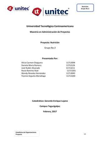 13
Nutrición
Grupo No.3
Estadística de Organizaciones
Proyecto
Grupal
Universidad Tecnológica Centroamericana
Maestría en Administración de Proyectos
Proyecto: Nutrición
Grupo No.3
Presentado Por:
Alicia Carmen Oseguera 11713094
Daniela María Romero 11713126
José Rubén Alvarado 11713211
Rocío Ramírez Rubí 11713201
Wendy Ninoska Hernández 11713043
Yvonne Argueta Maradiaga 11713200
Catedrático: Gerardo Enrique Lujano
Campus Tegucigalpa;
Febrero, 2017
 