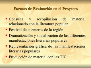 Formas de Evaluación en el Proyecto Consulta y recopilación de material relacionado con la literatura popular Festival de cuenteros de la región Dramatización y socialización de las diferentes manifestaciones literarias populares Representación gráfica de las manifestaciones literarias populares Producción de material con las TIC 
