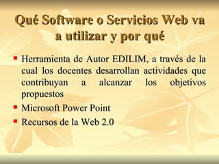 Qué Software o Servicios Web va a utilizar y por qué Herramienta de Autor EDILIM, a través de la cual los docentes desarrollan actividades que contribuyan a alcanzar los objetivos propuestos Microsoft Power Point Recursos de la Web 2.0 