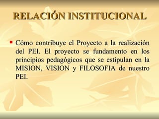 RELACIÓN INSTITUCIONAL Cómo contribuye el Proyecto a la realización del PEI.  El proyecto se fundamento en los principios pedagógicos que se estipulan en la MISION, VISION y FILOSOFIA de nuestro PEI. 